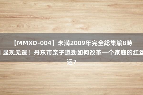 【MMXD-004】未満2009年完全総集編8時間 显现无遗！丹东市亲子遒劲如何改革一个家庭的红运？