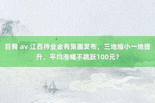 巨臀 av 江西待业金有策画发布，三地缩小一地提升，平均涨幅不跳跃100元？