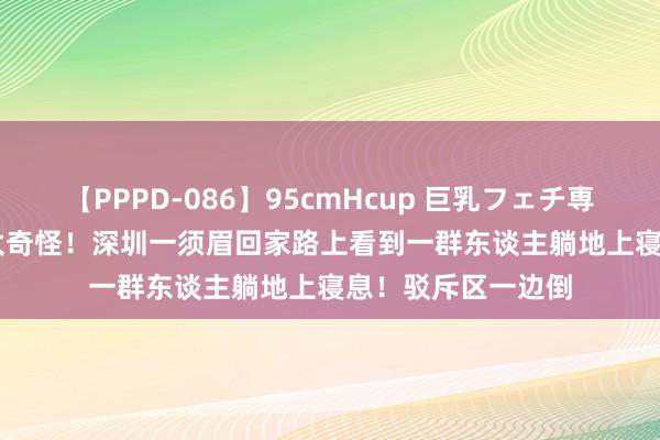 【PPPD-086】95cmHcup 巨乳フェチ専用ソープ SARA 太奇怪！深圳一须眉回家路上看到一群东谈主躺地上寝息！驳斥区一边倒