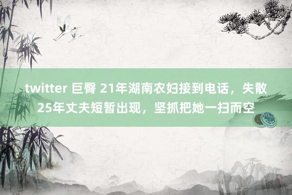 twitter 巨臀 21年湖南农妇接到电话，失散25年丈夫短暂出现，坚抓把她一扫而空