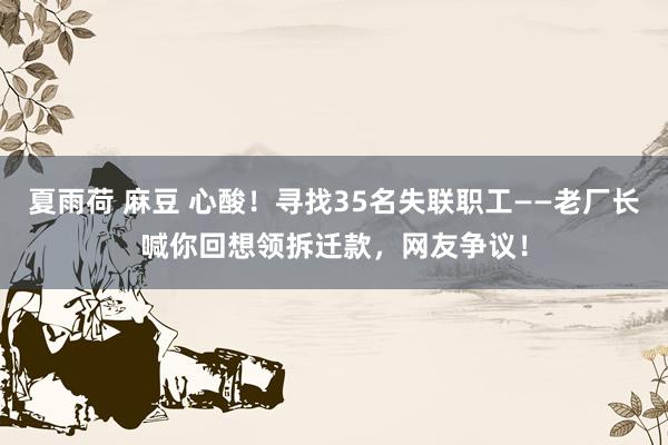 夏雨荷 麻豆 心酸！寻找35名失联职工——老厂长喊你回想领拆迁款，网友争议！