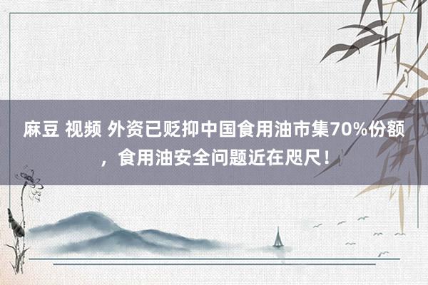 麻豆 视频 外资已贬抑中国食用油市集70%份额，食用油安全问题近在咫尺！