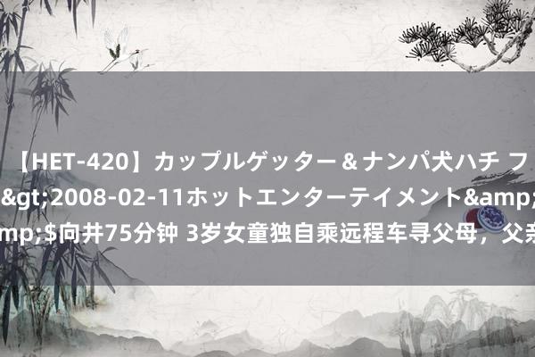 【HET-420】カップルゲッター＆ナンパ犬ハチ ファイト一発</a>2008-02-11ホットエンターテイメント&$向井75分钟 3岁女童独自乘远程车寻父母，父亲接她时泪流满面，腿软无力