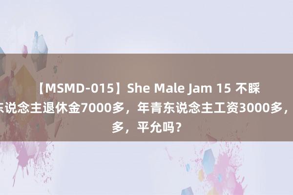 【MSMD-015】She Male Jam 15 不睬解！有东说念主退休金7000多，年青东说念主工资3000多，平允吗？