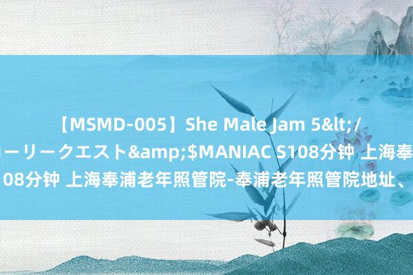 【MSMD-005】She Male Jam 5</a>2008-08-04グローリークエスト&$MANIAC S108分钟 上海奉浦老年照管院-奉浦老年照管院地址、收费价钱先容