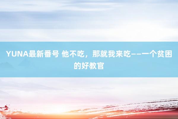 YUNA最新番号 他不吃，那就我来吃——一个贫困的好教官