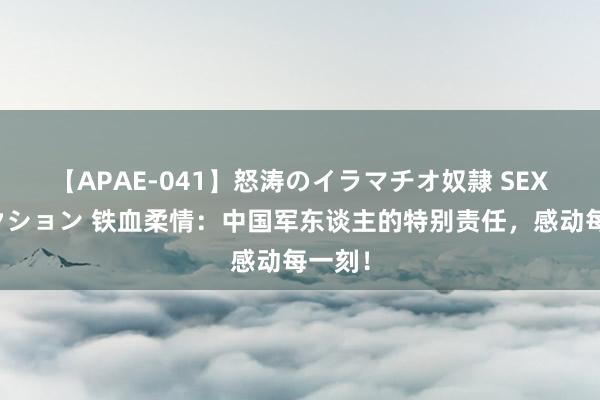 【APAE-041】怒涛のイラマチオ奴隷 SEXコレクション 铁血柔情：中国军东谈主的特别责任，感动每一刻！