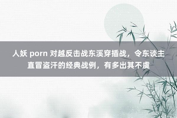 人妖 porn 对越反击战东溪穿插战，令东谈主直冒盗汗的经典战例，有多出其不虞