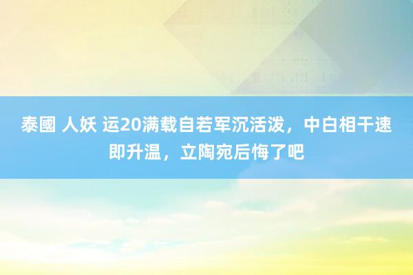 泰國 人妖 运20满载自若军沉活泼，中白相干速即升温，立陶宛后悔了吧