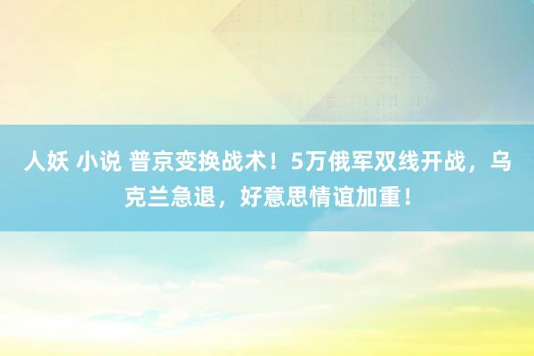 人妖 小说 普京变换战术！5万俄军双线开战，乌克兰急退，好意思情谊加重！