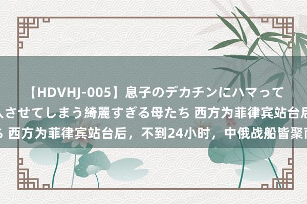 【HDVHJ-005】息子のデカチンにハマってしまい毎日のように挿入させてしまう綺麗すぎる母たち 西方为菲律宾站台后，不到24小时，中俄战船皆聚南海