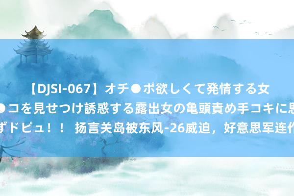 【DJSI-067】オチ●ポ欲しくて発情する女たち ところ構わずオマ●コを見せつけ誘惑する露出女の亀頭責め手コキに思わずドピュ！！ 扬言关岛被东风-26威迫，好意思军连作念多手准备，成果一年没开工