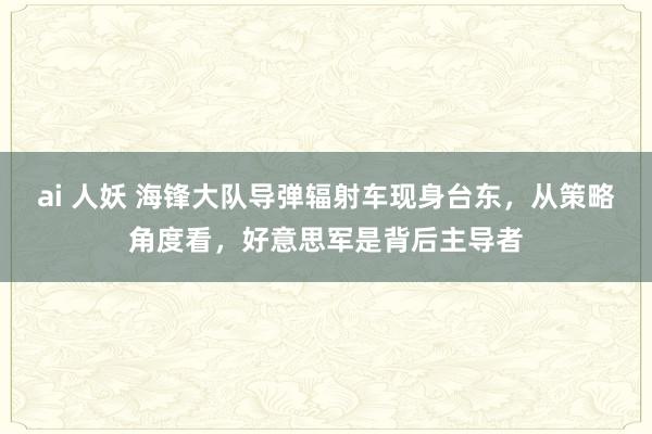 ai 人妖 海锋大队导弹辐射车现身台东，从策略角度看，好意思军是背后主导者