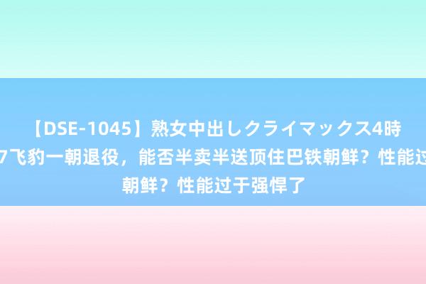 【DSE-1045】熟女中出しクライマックス4時間 4 歼轰7飞豹一朝退役，能否半卖半送顶住巴铁朝鲜？性能过于强悍了