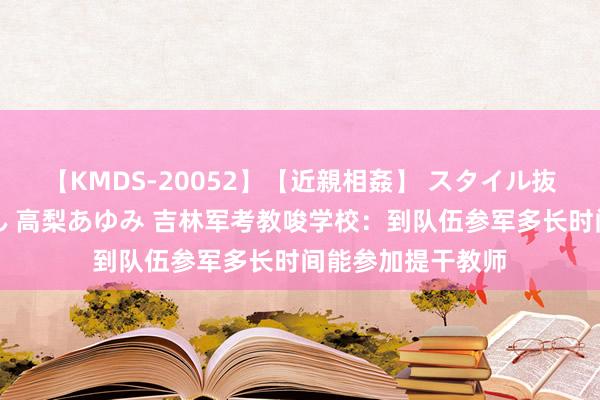 【KMDS-20052】【近親相姦】 スタイル抜群な僕の叔母さん 高梨あゆみ 吉林军考教唆学校：到队伍参军多长时间能参加提干教师