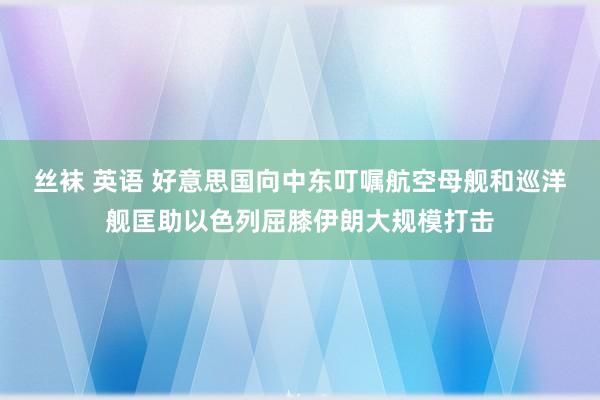 丝袜 英语 好意思国向中东叮嘱航空母舰和巡洋舰匡助以色列屈膝伊朗大规模打击