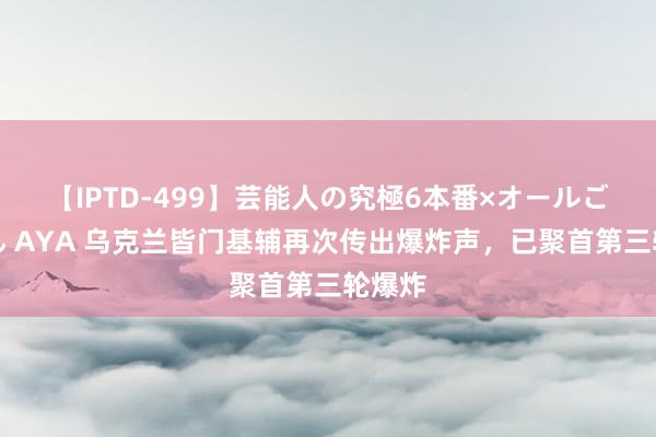 【IPTD-499】芸能人の究極6本番×オールごっくん AYA 乌克兰皆门基辅再次传出爆炸声，已聚首第三轮爆炸