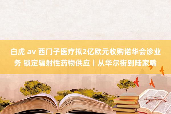 白虎 av 西门子医疗拟2亿欧元收购诺华会诊业务 锁定辐射性药物供应丨从华尔街到陆家嘴