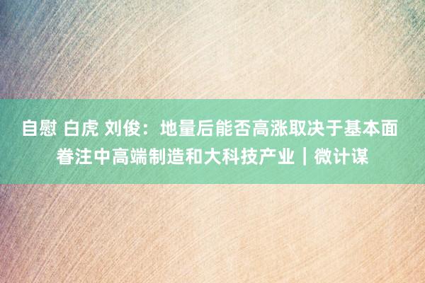 自慰 白虎 刘俊：地量后能否高涨取决于基本面 眷注中高端制造和大科技产业｜微计谋