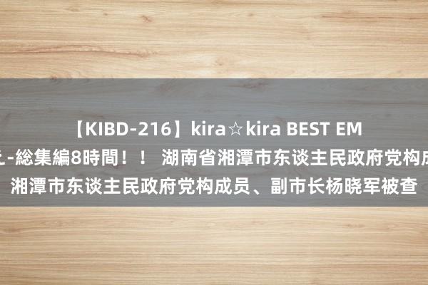 【KIBD-216】kira☆kira BEST EMIRI-中出し性交20発超え-総集編8時間！！ 湖南省湘潭市东谈主民政府党构成员、副市长杨晓军被查