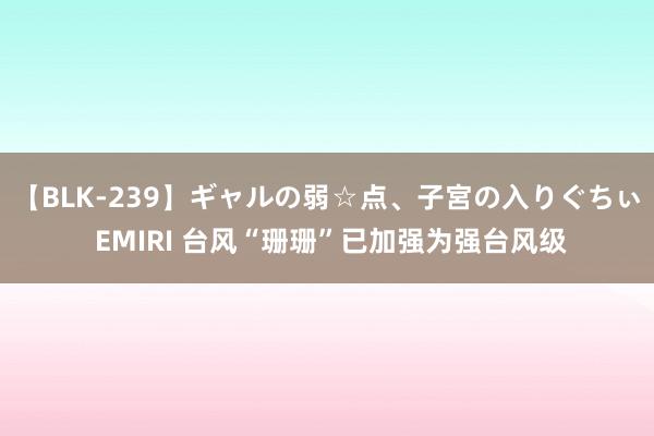 【BLK-239】ギャルの弱☆点、子宮の入りぐちぃ EMIRI 台风“珊珊”已加强为强台风级