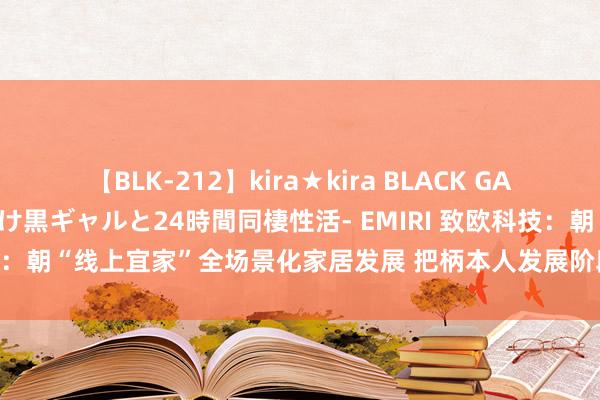 【BLK-212】kira★kira BLACK GAL レンタル痴女GAL-日焼け黒ギャルと24時間同棲性活- EMIRI 致欧科技：朝“线上宜家”全场景化家居发展 把柄本人发展阶段当令鼓动产品推广