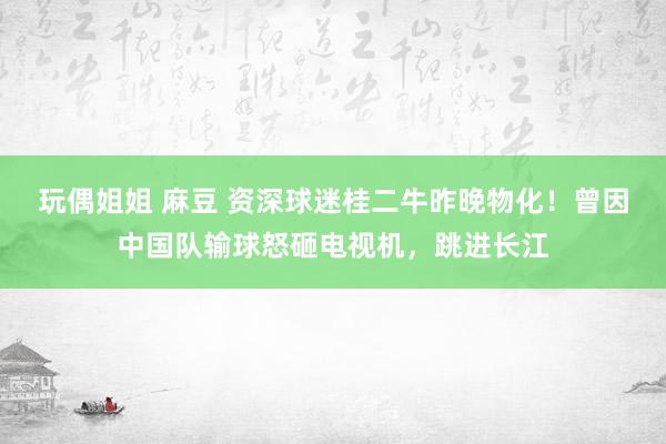 玩偶姐姐 麻豆 资深球迷桂二牛昨晚物化！曾因中国队输球怒砸电视机，跳进长江