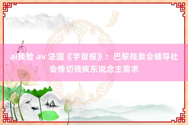 ai换脸 av 法国《宇宙报》：巴黎残奥会辅导社会情切残疾东说念主需求