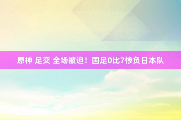 原神 足交 全场被迫！国足0比7惨负日本队