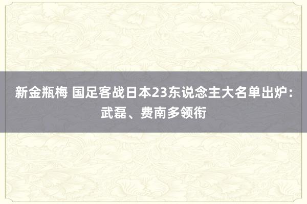 新金瓶梅 国足客战日本23东说念主大名单出炉：武磊、费南多领衔