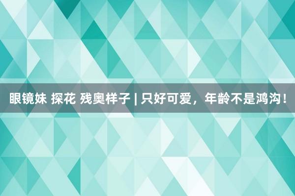 眼镜妹 探花 残奥样子 | 只好可爱，年龄不是鸿沟！