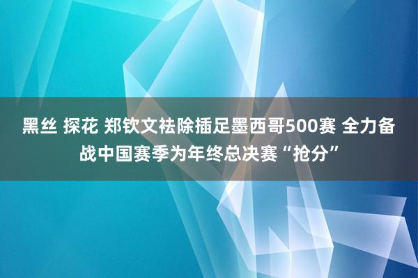 黑丝 探花 郑钦文袪除插足墨西哥500赛 全力备战中国赛季为年终总决赛“抢分”