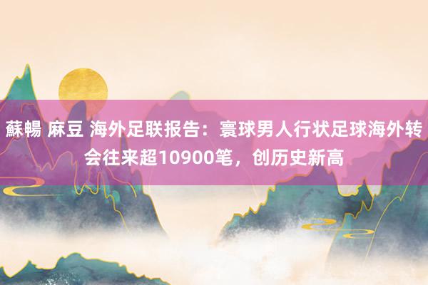 蘇暢 麻豆 海外足联报告：寰球男人行状足球海外转会往来超10900笔，创历史新高