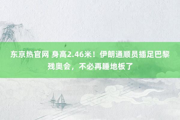 东京热官网 身高2.46米！伊朗通顺员插足巴黎残奥会，不必再睡地板了