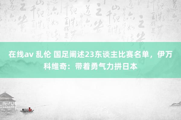 在线av 乱伦 国足阐述23东谈主比赛名单，伊万科维奇：带着勇气力拼日本