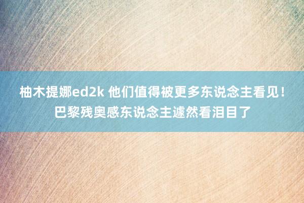 柚木提娜ed2k 他们值得被更多东说念主看见！巴黎残奥感东说念主遽然看泪目了