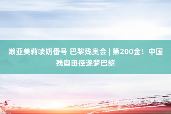 濑亚美莉喷奶番号 巴黎残奥会 | 第200金！中国残奥田径逐梦巴黎