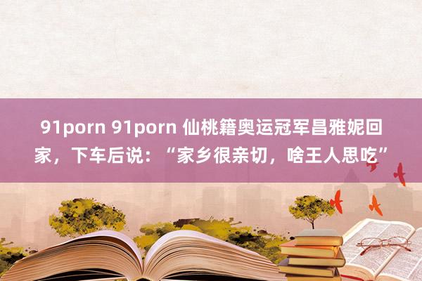 91porn 91porn 仙桃籍奥运冠军昌雅妮回家，下车后说：“家乡很亲切，啥王人思吃”