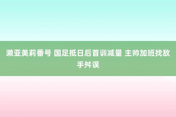 濑亚美莉番号 国足抵日后首训减量 主帅加班找敌手舛误