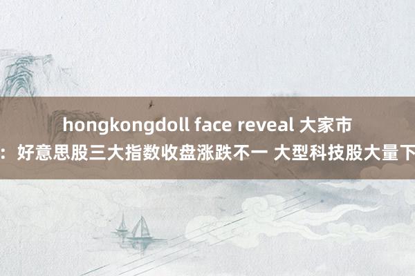 hongkongdoll face reveal 大家市集：好意思股三大指数收盘涨跌不一 大型科技股大量下降