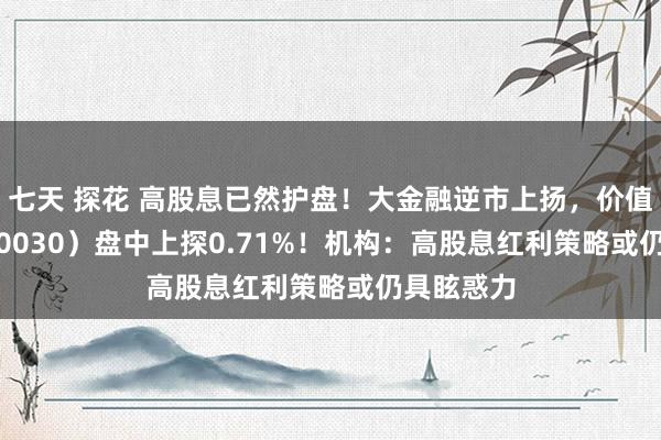 七天 探花 高股息已然护盘！大金融逆市上扬，价值ETF（510030）盘中上探0.71%！机构：高股息红利策略或仍具眩惑力