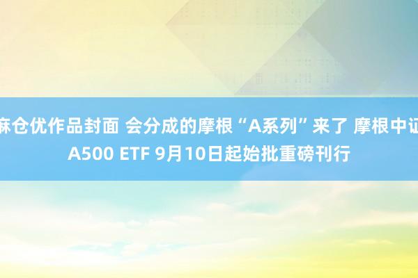 麻仓优作品封面 会分成的摩根“A系列”来了 摩根中证A500 ETF 9月10日起始批重磅刊行