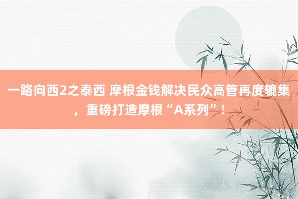 一路向西2之泰西 摩根金钱解决民众高管再度辘集，重磅打造摩根“A系列”！