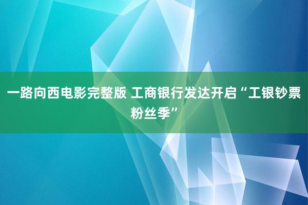 一路向西电影完整版 工商银行发达开启“工银钞票粉丝季”