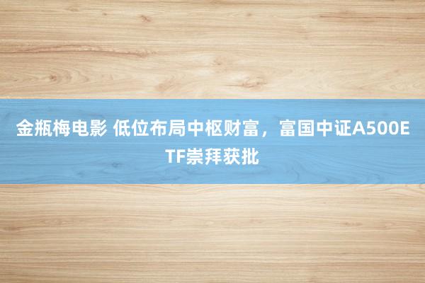 金瓶梅电影 低位布局中枢财富，富国中证A500ETF崇拜获批