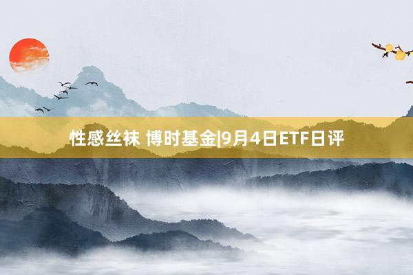 性感丝袜 博时基金|9月4日ETF日评