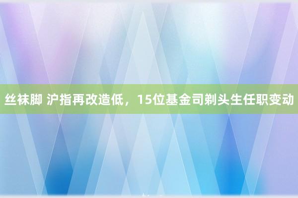 丝袜脚 沪指再改造低，15位基金司剃头生任职变动