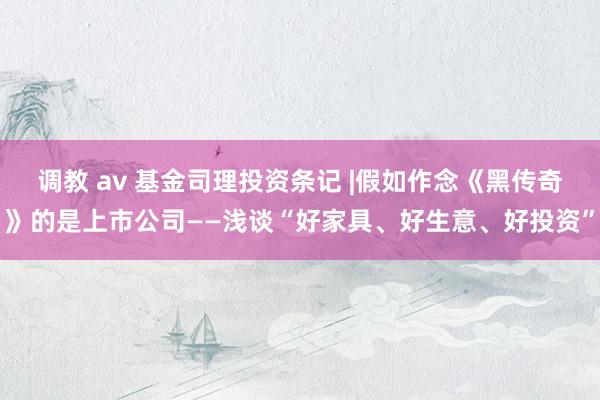 调教 av 基金司理投资条记 |假如作念《黑传奇》的是上市公司——浅谈“好家具、好生意、好投资”