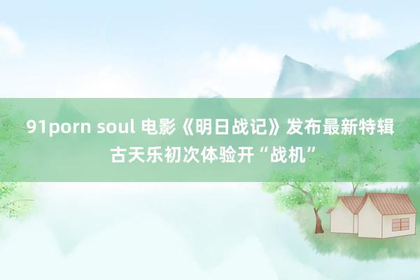 91porn soul 电影《明日战记》发布最新特辑 古天乐初次体验开“战机”