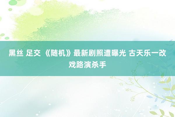 黑丝 足交 《随机》最新剧照遭曝光 古天乐一改戏路演杀手